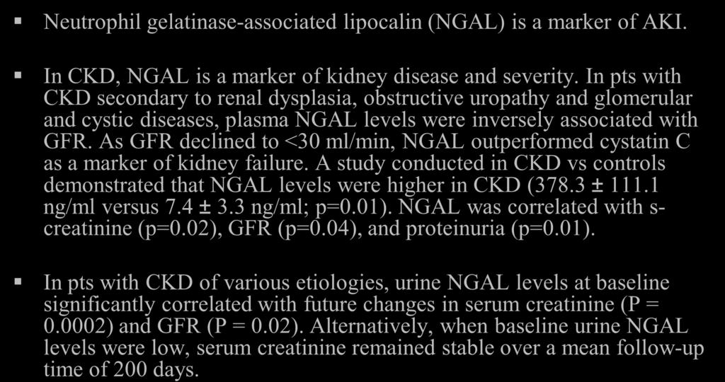 As GFR declined to <30 ml/min, NGAL outperformed cystatin C as a marker of kidney failure. A study conducted in CKD vs controls demonstrated that NGAL levels were higher in CKD (378.3 ± 111.