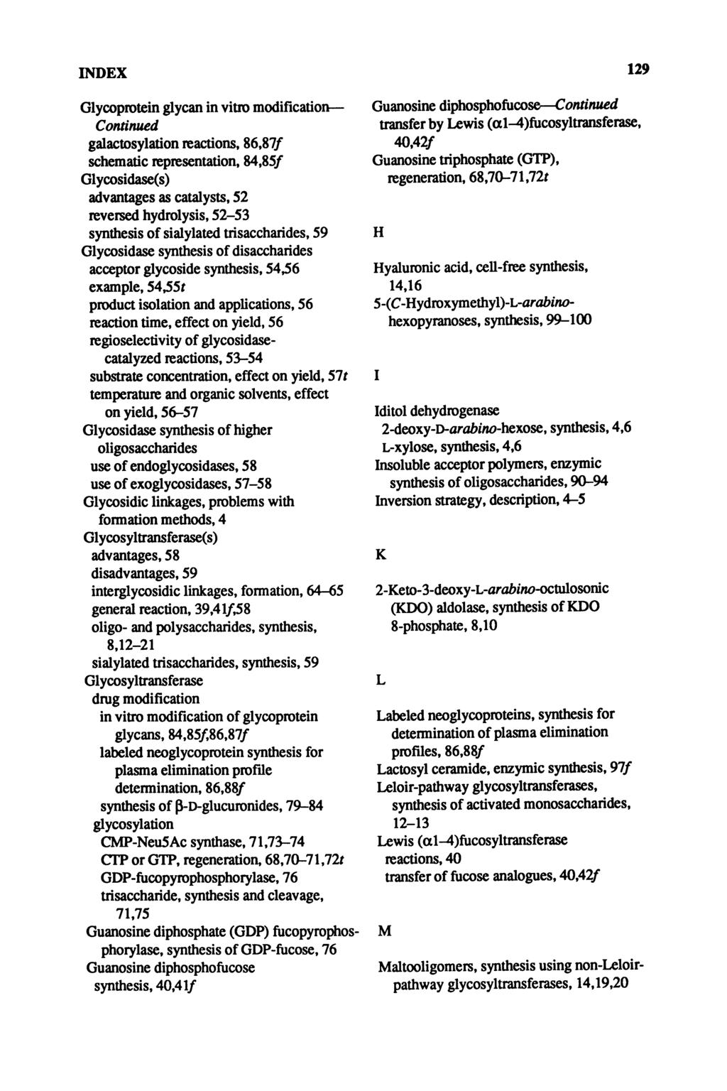 INDEX 129 Glycoprotein glycan in vitro modification Continued galactosylation reactions, 86,87/ schematic representation, 84,85/ Glycosidase(s) advantages as catalysts, 52 reversed hydrolysis, 52-53