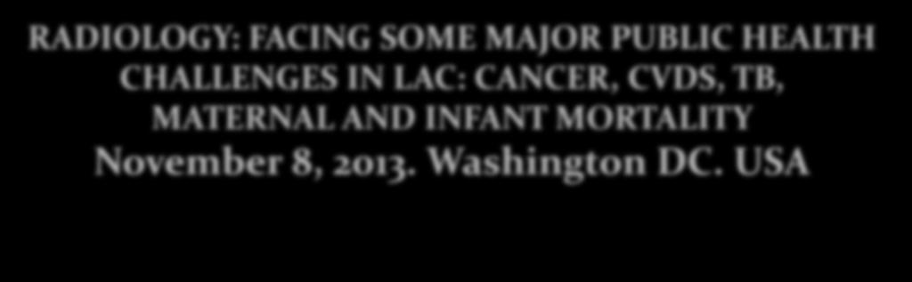 WORLD RADIOLOGY DAY 2013 RADIOLOGY: FACING SOME MAJOR PUBLIC HEALTH CHALLENGES IN LAC: CANCER, CVDS, TB, MATERNAL AND INFANT MORTALITY November 8, 2013. Washington DC.