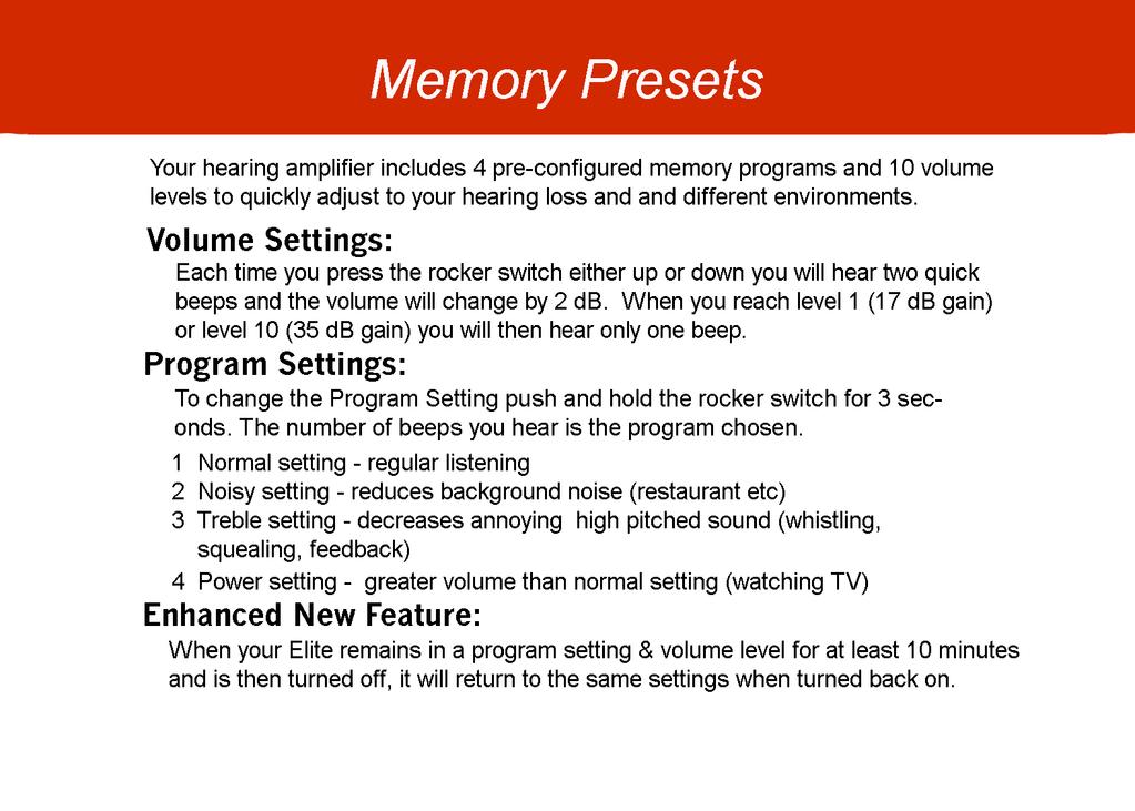 Memory Presets Your hearing amplifier includes 4 pre- configured memory programs and 10 volume levels to quickly adjust to your hearing loss and and different environments.