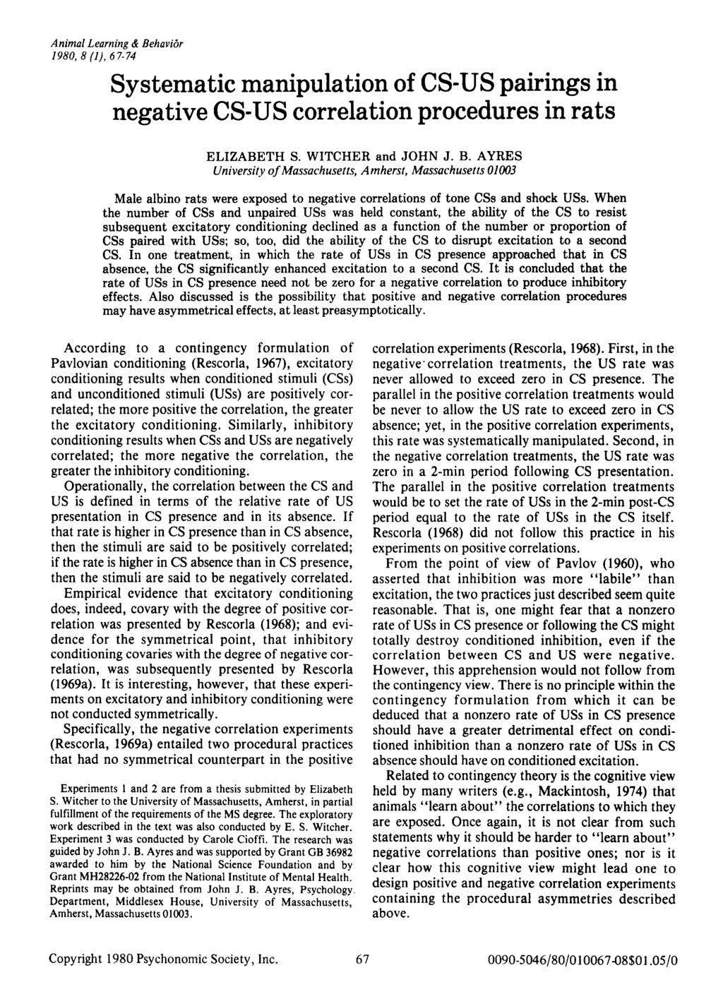 Animal Learning & Behavior 1980, 8 (1), 67-74 Systematic manipulation of CS-US pairings in negative CS-US correlation procedures in rats ELIZABETH S. WITCHER and JOHN J. B. AYRES University ofmassachusetts, Amherst, Massachusetts 01003 Male albino rats were exposed to negative correlations of tone CSs and shock USs.