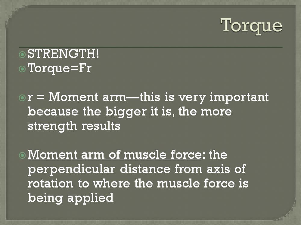 Torque is the strength occuring at the joint; it s a rotary force. T = Fr ---- Torque = Force X moment arm (r) *The moment arm can be manipulated 2 ways the joint angle and the insertion site.