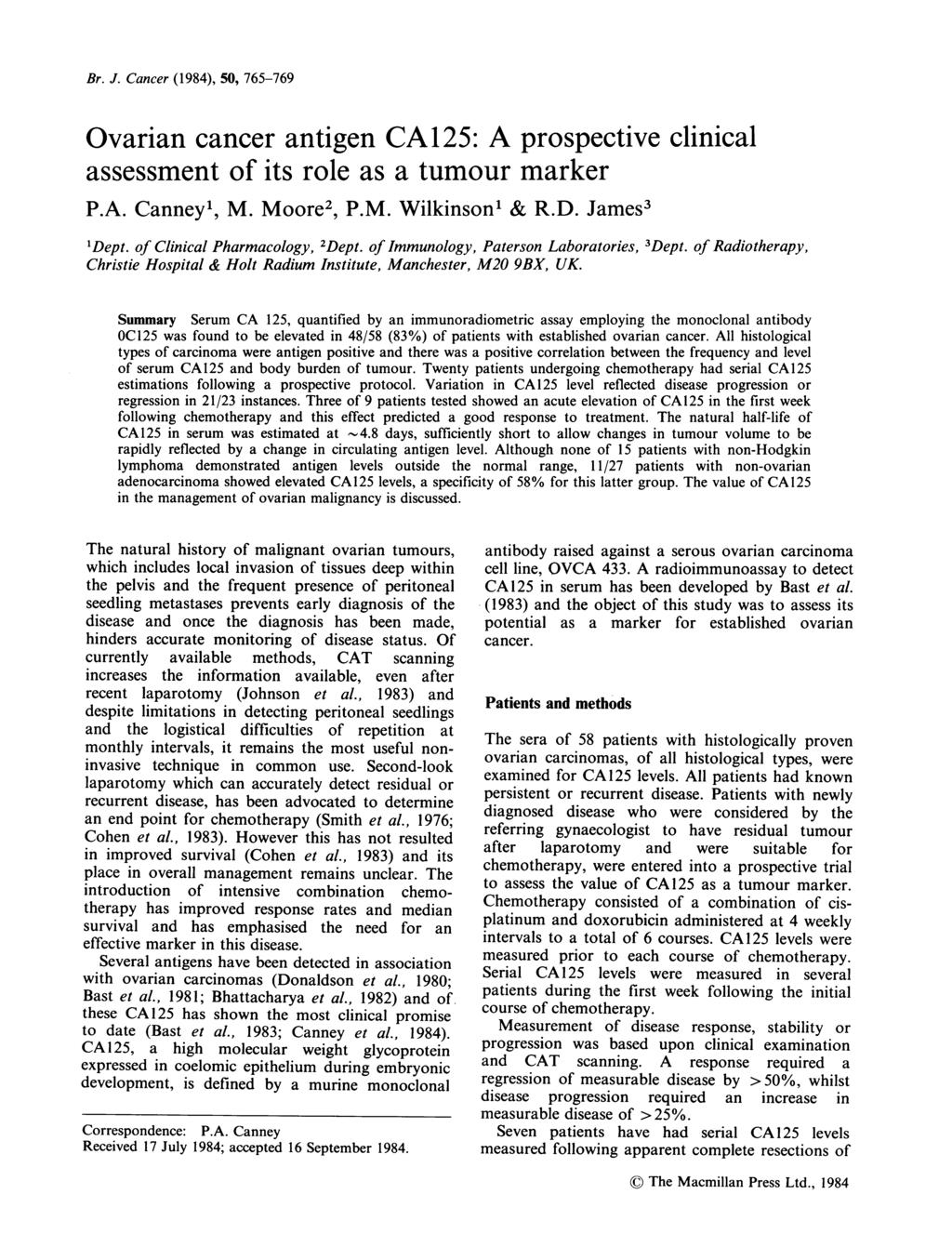 Br. J. Cancer (1984), 5, 765-769 Ovarian cancer antigen CA125: A prospective clinical assessment of its role as a tumour marker P.A. Canney', M. Moore2, P.M. Wilkinson' & R.D. James3 'Dept.