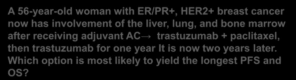 Q1: How Would You Currently A 56-year-old woman with ER/PR+, HER2+ breast cancer now has involvement of the liver, lung, and bone marrow after receiving adjuvant AC trastuzumab + paclitaxel, then