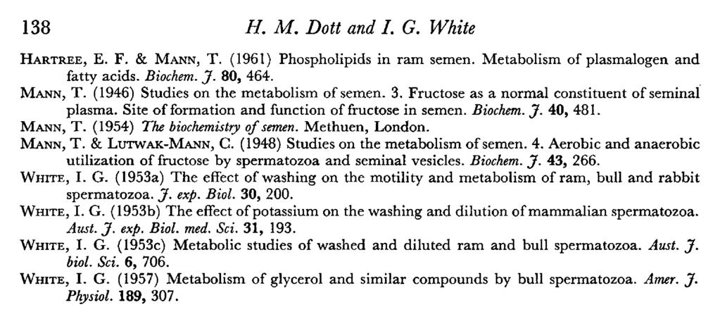 138 H. M. Dott and I. G. White Hartree, E. F. & Mann, T. (1961) Phospholipids in ram semen. Metabolism of plasmalogen and fatty acids. Biochem. J. 80, 464. Mann, T. (1946) Studies on the metabolism of semen.