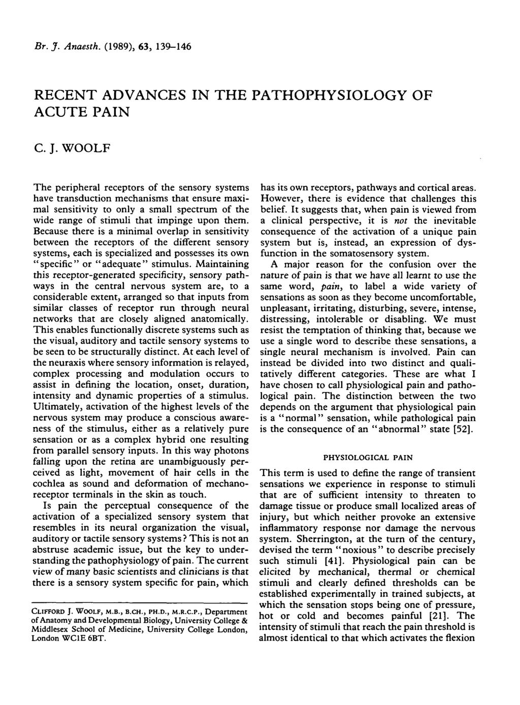 Br. J. Anaesth. (1989), 63, 139-146 RECENT ADVANCES IN THE PATHOPHYSIOLOGY OF ACUTE PAIN C. J. WOOLF The peripheral receptors of the sensory systems have transduction mechanisms that ensure maximal sensitivity to only a small spectrum of the wide range of stimuli that impinge upon them.