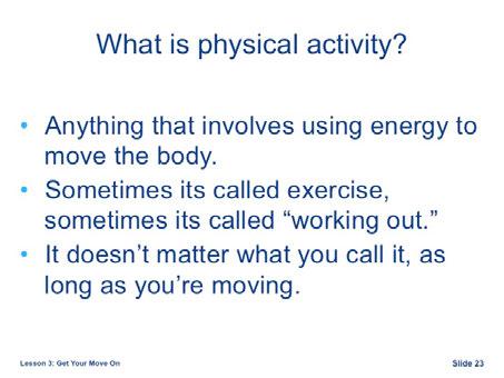 Physical activity is anything that involves using energy to move the body. Sometimes we call it exercise or working out but it doesn t matter what you call it, as long as you re moving.