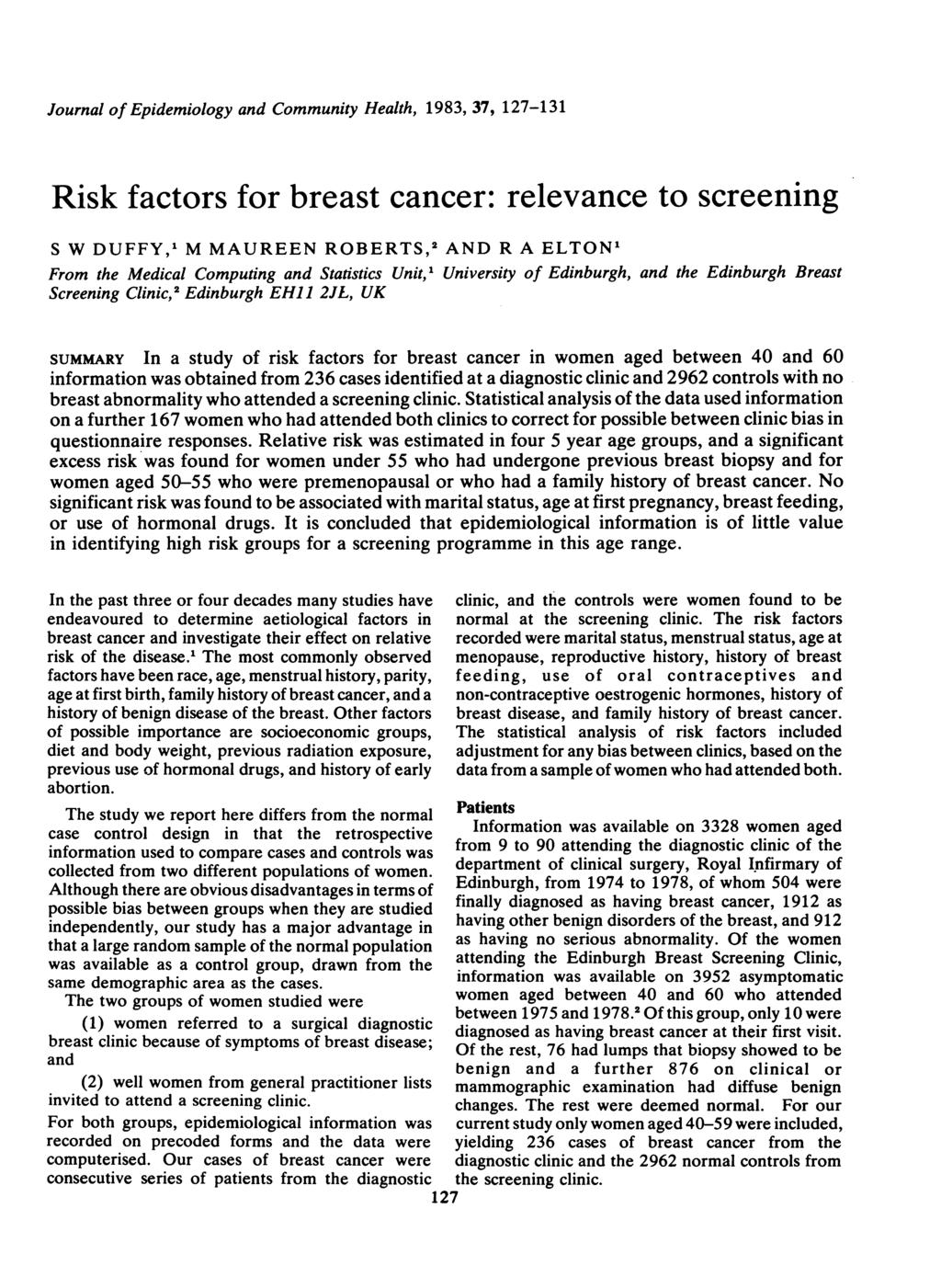 Journal of Epidemiology and Community Health, 1983, 37, 127-131 Risk factors for breast cancer: relevance to screening S W DUFFY,1 M MAUREEN ROBERTS,2 AND R A ELTON1 From the Medical Computing and