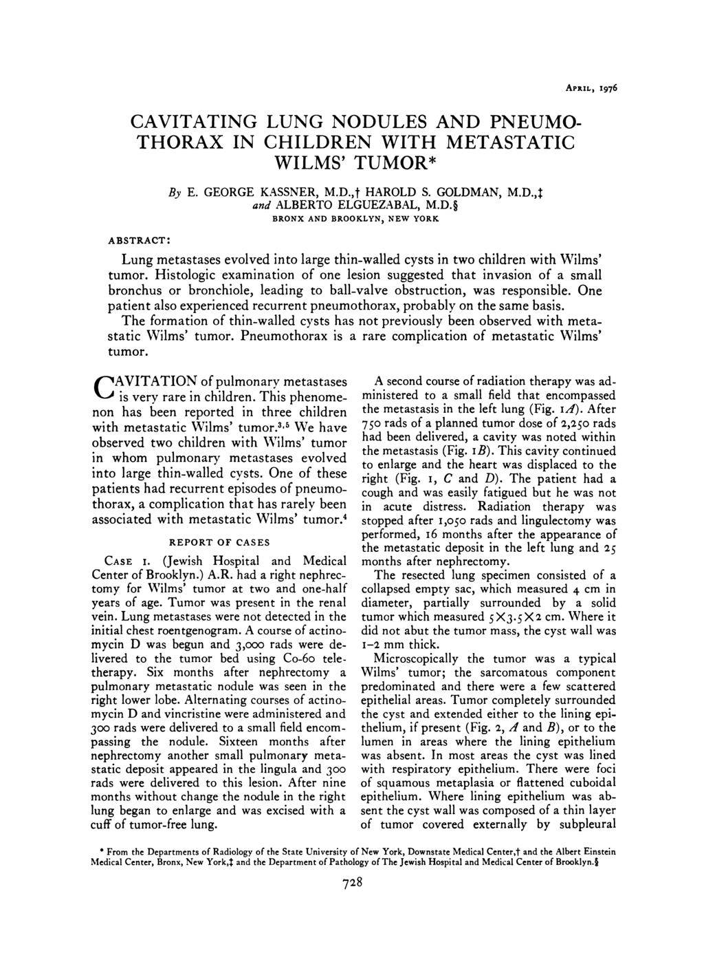 APRIL, 1976 ABSTRACT: CAVITATING LUNG NODULES AND PNEUMO- THORAX IN CHILDREN WITH METASTATIC WILMS TUMOR* By E. GEORGE KASSNER, M.D.,t HAROLD S. GOLDMAN, M.D.4 and ALBERTO ELGUEZABAL, M.D. BRONX AND BROOKLYN, NEW YORK Lung metastases evolved into large thin-walled Cysts in two children with Wilms tumor.