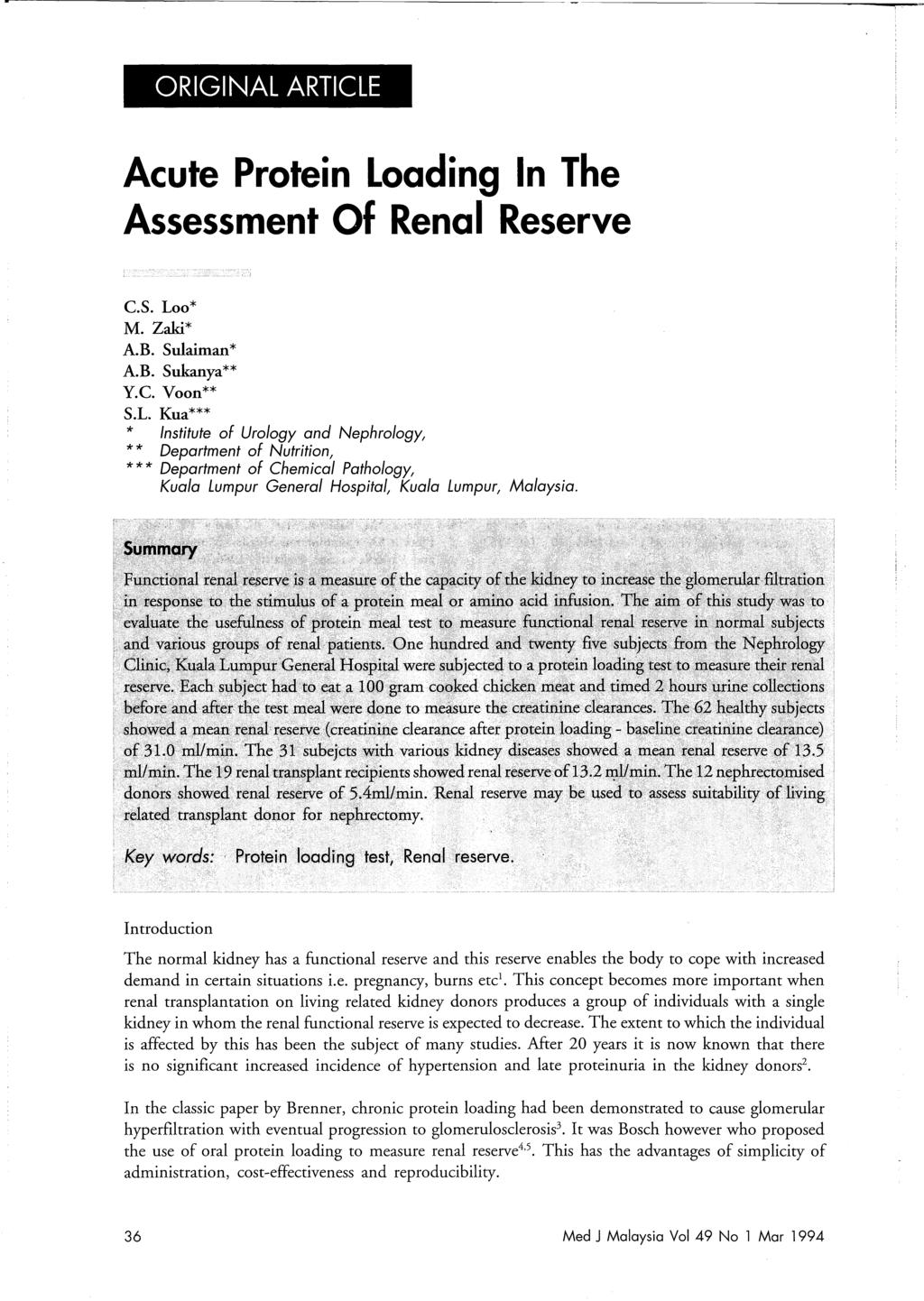ORIGINAL ARTICLE Acute Protein Loading In The Assessment Of Renal Reserve C.S. Loo* M. Zaki* A.B. Sulaiman* A.B. Sukanya** Y.c. Voon** S.L. Kua*** * Institute of Urology and Nephrology, * * Department of Nutrition, * * * Department of Chemical Pathology, Kuala Lumpur General Hospital, Kuala Lumpur, Malaysia.