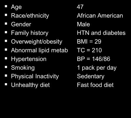 Age 47 Race/ethnicity African American Gender Male Family history HTN and diabetes Overweight/obesity BMI = 29 Abnormal lipid metab TC = 210 Hypertension BP = 146/86 Smoking 1 pack per day Physical