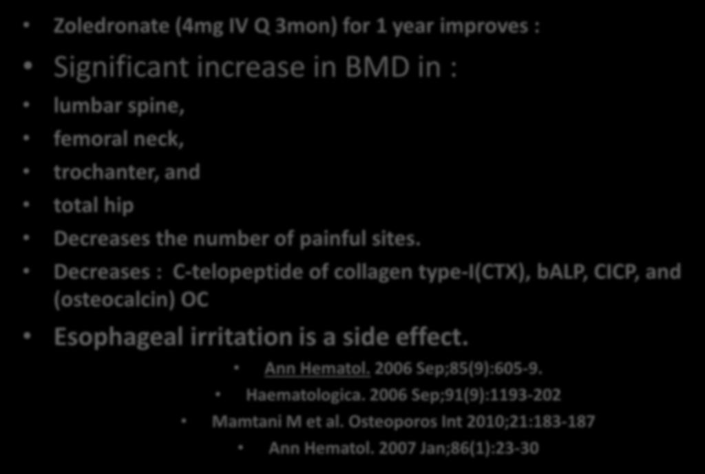 Zoledronate Zoledronate (4mg IV Q 3mon) for 1 year improves : Significant increase in BMD in : lumbar spine, femoral neck, trochanter, and total hip Decreases the number of painful sites.