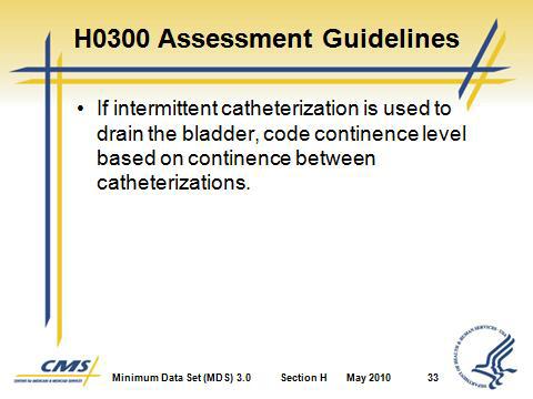D. H0300 Assessment Guidelines 1. If intermittent catheterization is used to drain the bladder, code continence level based on continence between catheterizations. Slide 33 Slide 34 E.