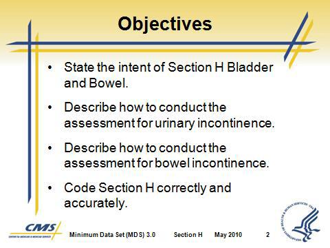 Section H Bladder and Bowel Instructor Direct participants to turn to Section H in the MDS 3.0 instrument. Instructor Slide 1 Slide 2 I. Introduction/Objectives A.