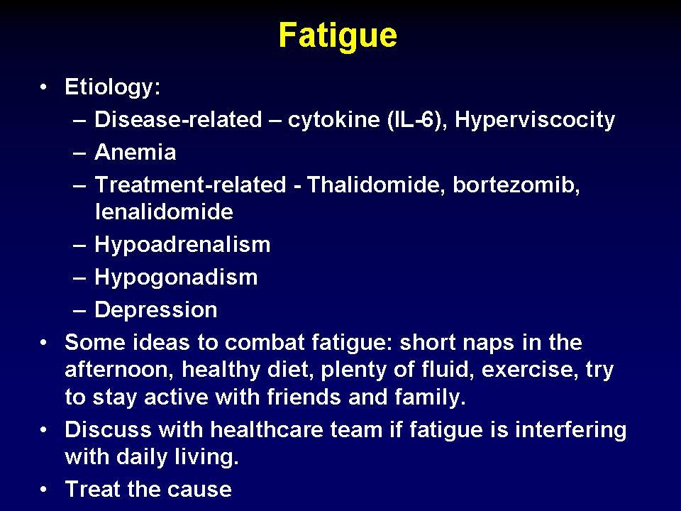 Fatigue Etiology: Disease-related cytokine (IL-6), Hyperviscocity Anemia Treatment-related - Thalidomide, bortezomib, lenalidomide Hypoadrenalism Hypogonadism Depression Some ideas to combat fatigue: