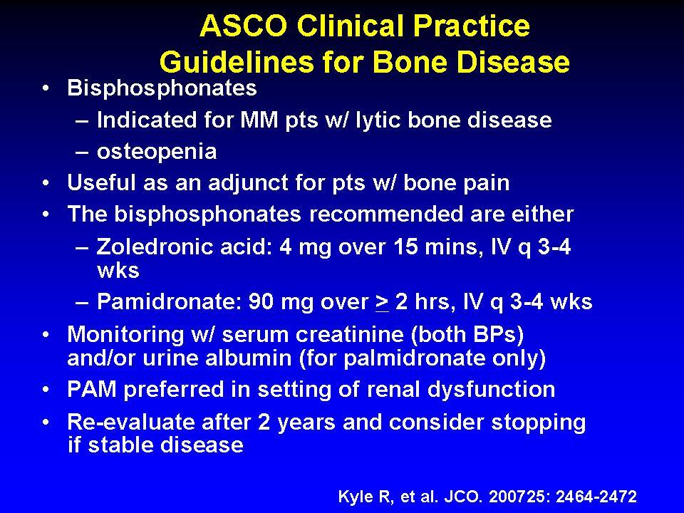 ASCO Clinical Practice Guidelines for Bone Disease Bisphosphonates Indicated for MM pts w/ lytic bone disease osteopenia Useful as an adjunct for pts w/ bone pain The bisphosphonates recommended are