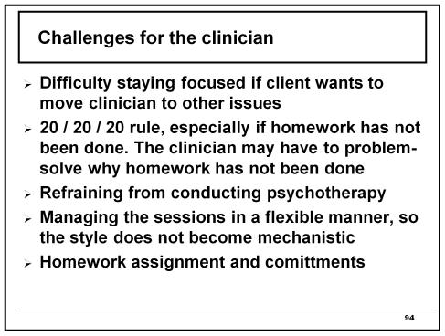 Challenges for the clinician Difficulty staying focused if client wants to move clinician to other issues 20 / 20 / 20 rule, especially if homework has not been done.