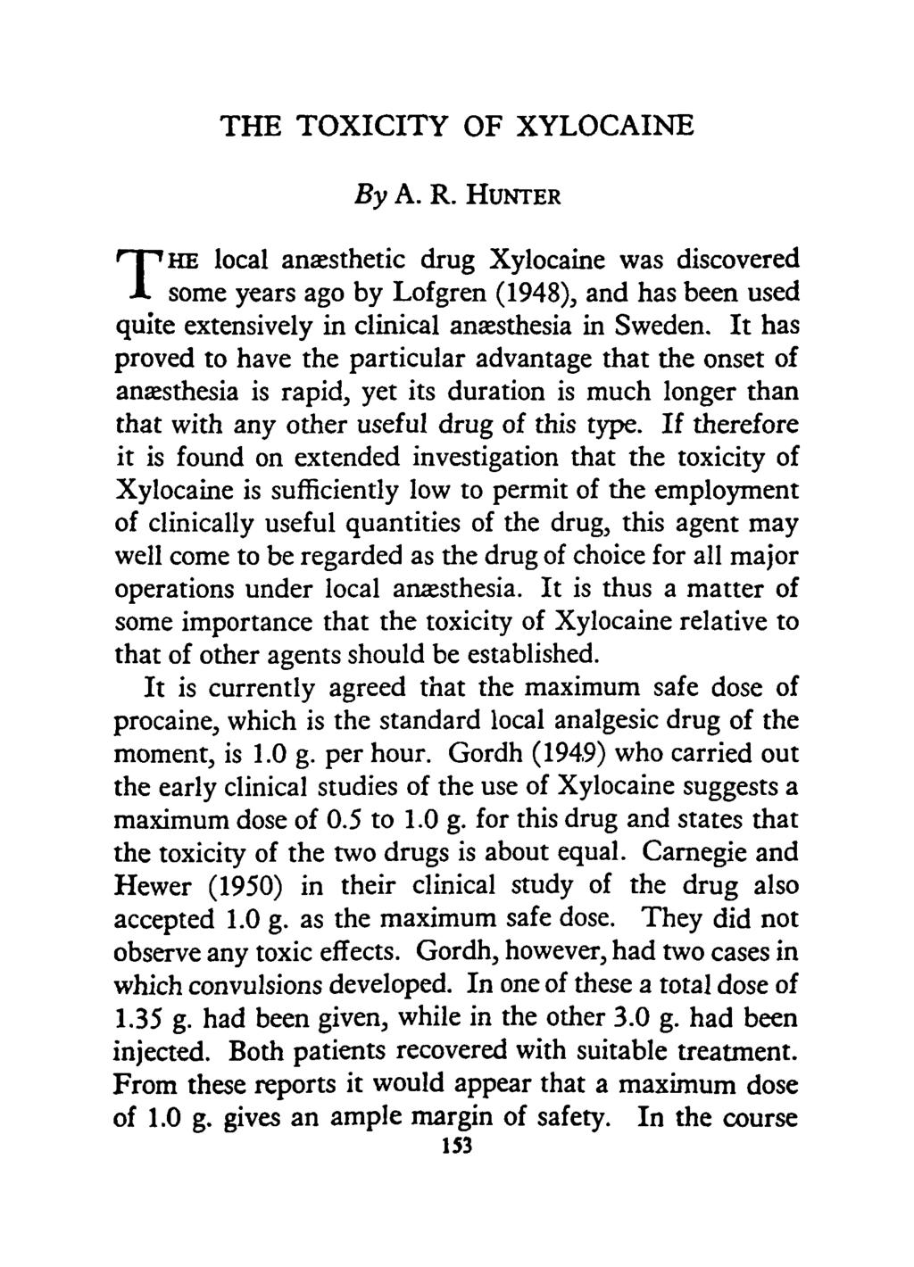 THE TOXICITY OF XYLOCAINE By A. R. HUNTER T HE local anaesthetic drug was discovered some years ago by Lofgren (1948), and has been used quite extensively in clinical anaesthesia in Sweden.