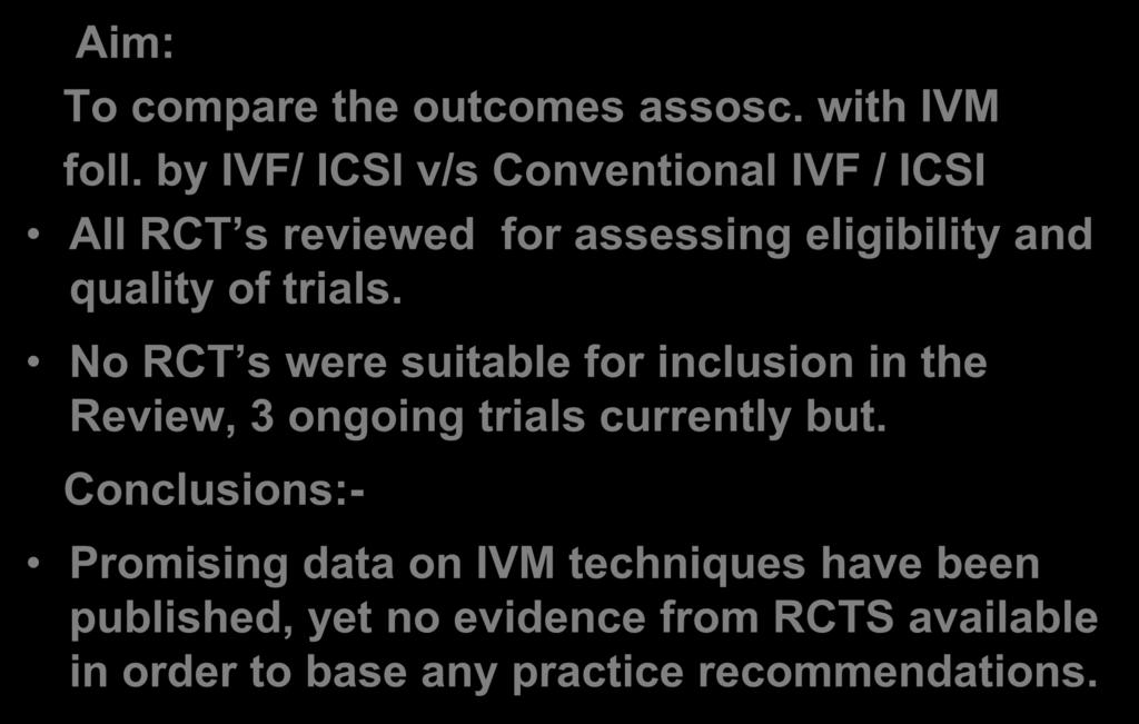 Aim: To compare the outcomes assosc. with IVM foll. by IVF/ ICSI v/s Conventional IVF / ICSI All RCT s reviewed for assessing eligibility and quality of trials.