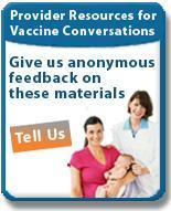 Websites Provider Resources for Vaccine Conversations with Parents www.cdc.gov/vaccines/conversations Give Feedback on Provider Resources www.cdc.gov/vaccines/tellus Health Care Professional Home Page www.