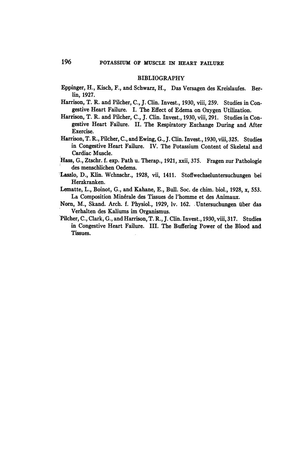 196 POTASSIUM OF MUSCLE IN HEART FAILURE BIBLIOGRAPHY Eppinger, H., Kisch, F., and Schwarz, H., Das Versagen des Kreislaufes. Berlin, 1927. Harrison, T. R. and Pilcher, C., J. Clin. Invest.