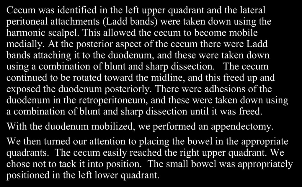 At the posterior aspect of the cecum there were Ladd bands attaching it to the duodenum, and these were taken down using a combination of blunt and sharp dissection.