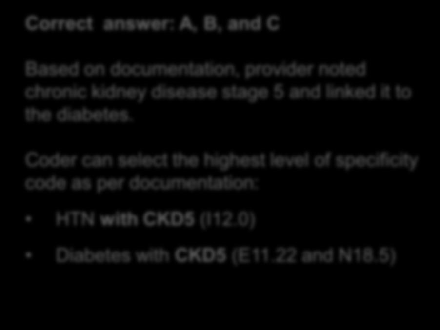 Diabetes Type II with Diabetic Chronic Kidney Disease Answer Correct answer: A, B, and C Based on documentation, provider noted chronic kidney disease stage 5 and linked it to the diabetes.