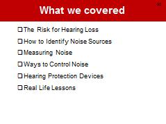 What We Covered NOTES FOR SLIDES 30 Just to recap today we covered the risk for hearing loss, sources of noise, how to measure noise levels and control exposures, hearing protection devices, and real