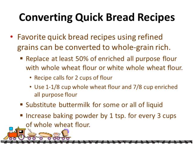 Favorite quick bread recipes using refined grains can be converted to whole-grain rich. Replace at least 50% of enriched all purpose flour with whole wheat flour or white whole wheat flour.