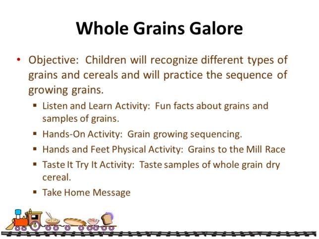 The purpose of the Whole Grains Galore lesson is for children and adults to recognize different types of grains and cereals.