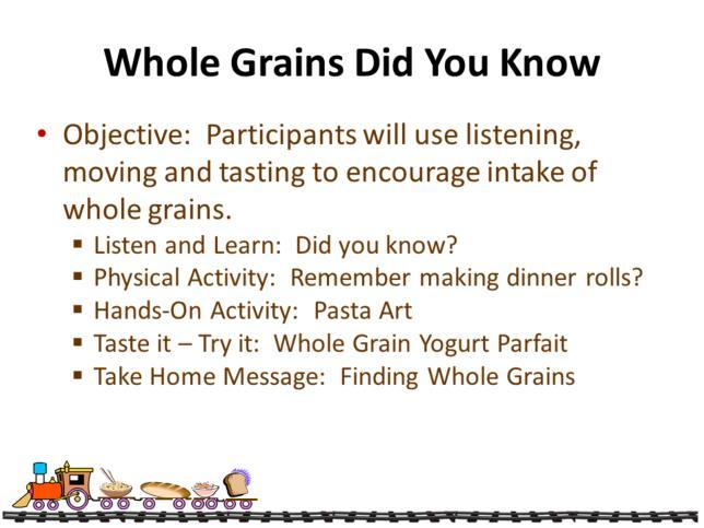 In Whole Grains-Did you Know? lesson participants use listening, moving and tasting to encourage intake of more whole grains. Facts about wheat, corn, rice, and oats are presented.