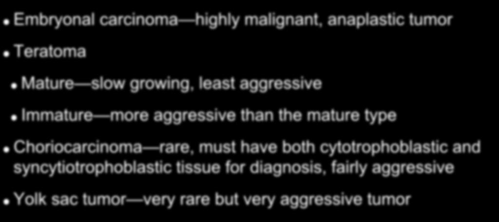 Nonseminoma Subtypes Embryonal carcinoma highly malignant, anaplastic tumor Teratoma Mature slow growing, least aggressive Immature more aggressive than the mature type