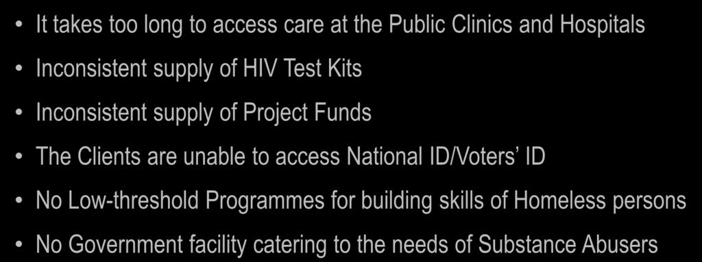 CHALLENGES FOR TREATMENT & Prevention Among Homeless It takes too long to access care at the Public Clinics and Hospitals Inconsistent supply of HIV Test Kits Inconsistent supply of Project