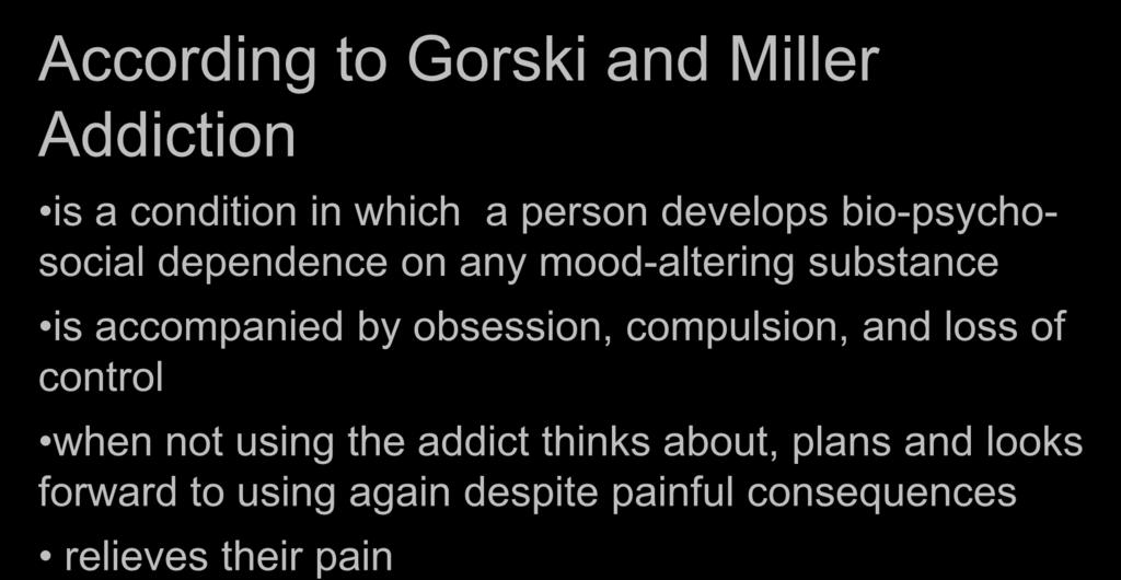 DEFINITION OF ADDICTION According to Gorski and Miller Addiction is a condition in which a person develops bio-psychosocial dependence on any mood-altering substance is