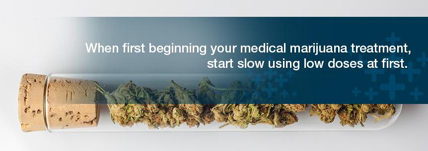 Start With Low Doses When first beginning your medical marijuana treatment, start slow using low doses at first. Gradually take in more until you reach your desired effect.