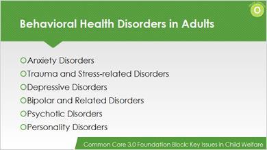 Behavioral Health Disorders in Adults Now that you understand the basic prevalence of behavioral health concerns, let s review some specific disorders seen frequently in adults.
