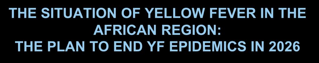 THE SITUATION OF YELLOW FEVER IN THE AFRICAN REGION: THE PLAN TO END YF