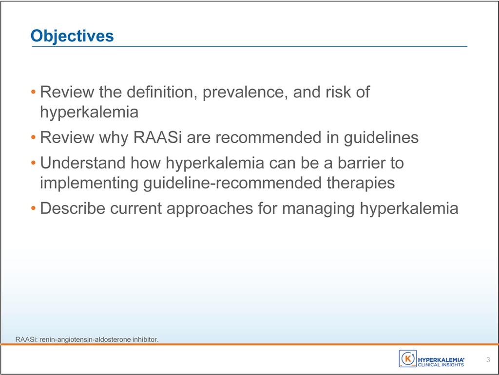 There are 4 main objectives that I d like to cover with you today: First, to review the definition, prevalence, and risk of hyperkalemia Second, to review why RAASi are recommended in