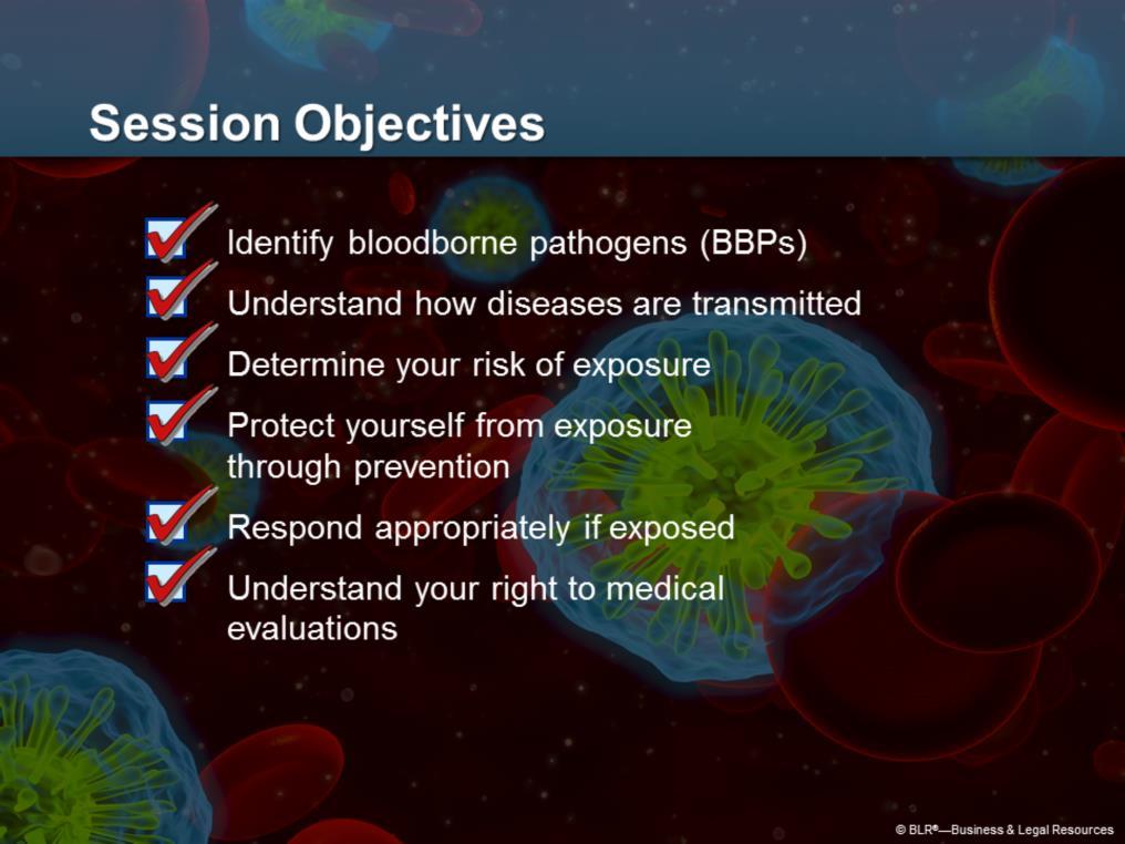 The objectives of the session are to train you to: Identify bloodborne pathogens, or BBPs, that might be present in the workplace; Understand how certain diseases are transmitted through blood;