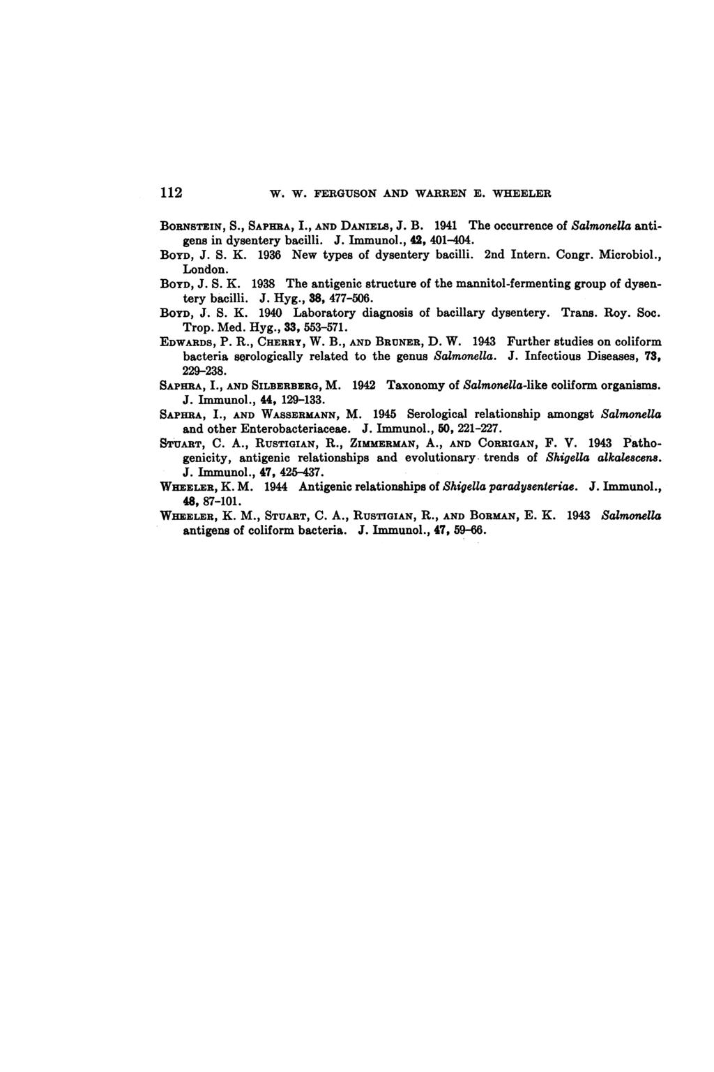 112 W. W. FERGUSON AND WARREN E. WHEELER BORNsTEIN, S., SAPHRA, I., AND DANIELS, J. B. 191 The occurrence of Salmonella antigens in dysentery bacilli. J. Immunol., 2, 01-0. BOYD, J. S. K.
