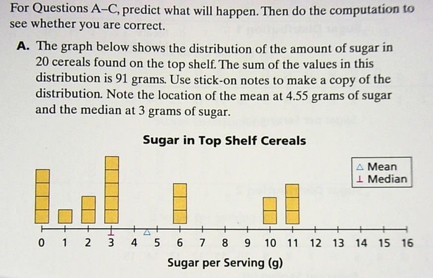 Page 35 CCM6+7+ Unit 12 Packet: Statistics and Data Analysis For Questions A-C, predict what will happen. Then do the computation to see whether you are correct. A. The graph below shows the distribution of the amount of sugar in 20 cereals found on the top shelf.
