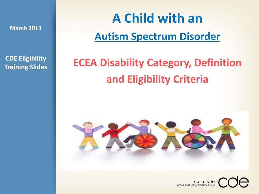 The following slides provide guidance on the eligibility category, definition, and criteria for child with a Autism Spectrum Disorder in Colorado public schools.