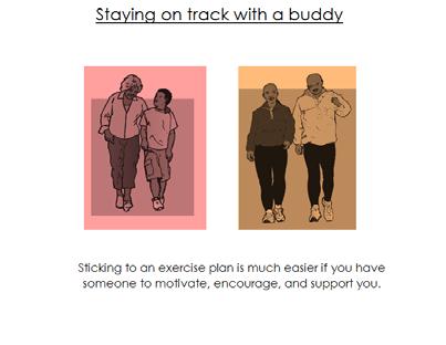 Staying on track with a buddy Say: The other thing that many people find successful is enlisting a friend or family member -- an exercise buddy -- that keeps them going and keeps them motivated to