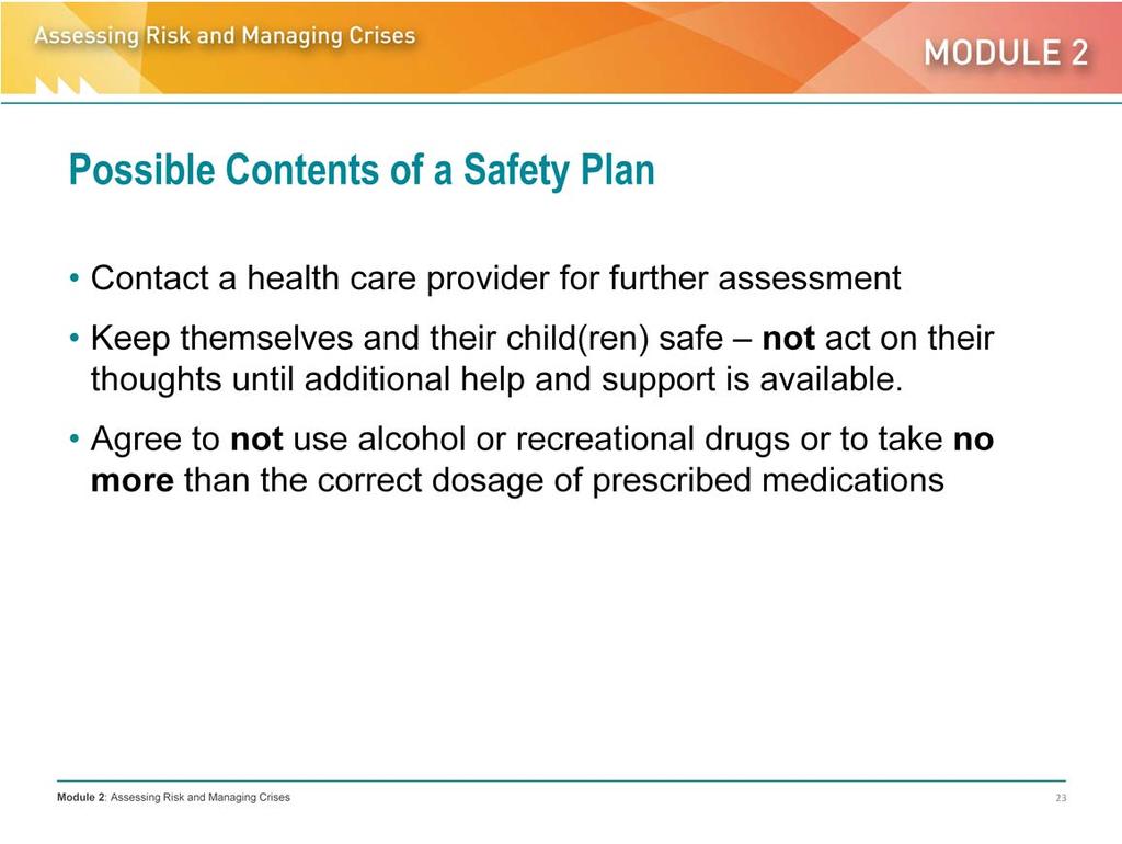 For example, in a safety plan the client will agree to: Keep themselves and their children safe NOT act on their thoughts until additional help and support are available. E.g., if a parent has thoughts of drowning a baby, a safety plan would include giving the baby a bath only when another person is there to assist.