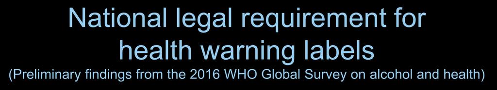 National legal requirement for health warning labels (Preliminary findings from the 2016 WHO Global Survey on alcohol and