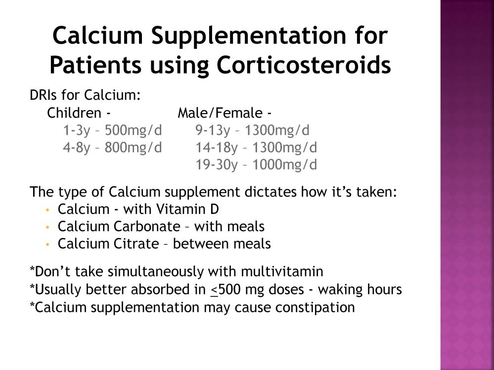 With prolonged use of steroids, always look at calcium supplementation. I have listed here the Daily Reference Intakes for calcium for children and for males and females.