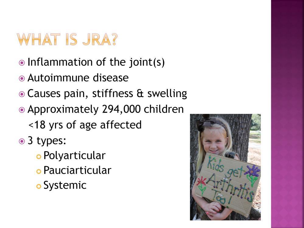 To begin with, let s talk about what JRA, or Juvenile Rheumatoid Arthritis, is. It is inflammation of the joints, an autoimmune disease; it causes pain, stiffness & swelling.