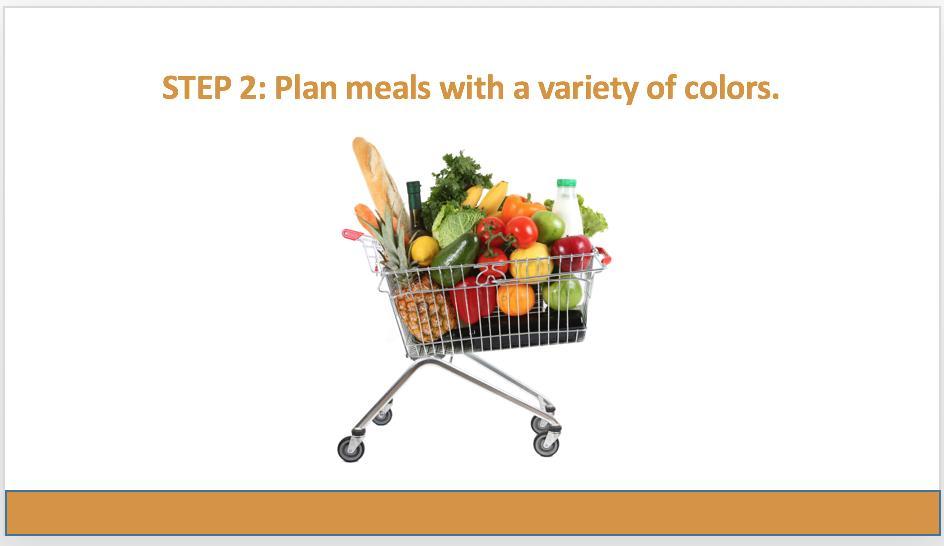 The second step is to plan your meals. Plan meals with a variety of colors. Choosing foods with many different colors ensures you are getting a variety of nutrients.