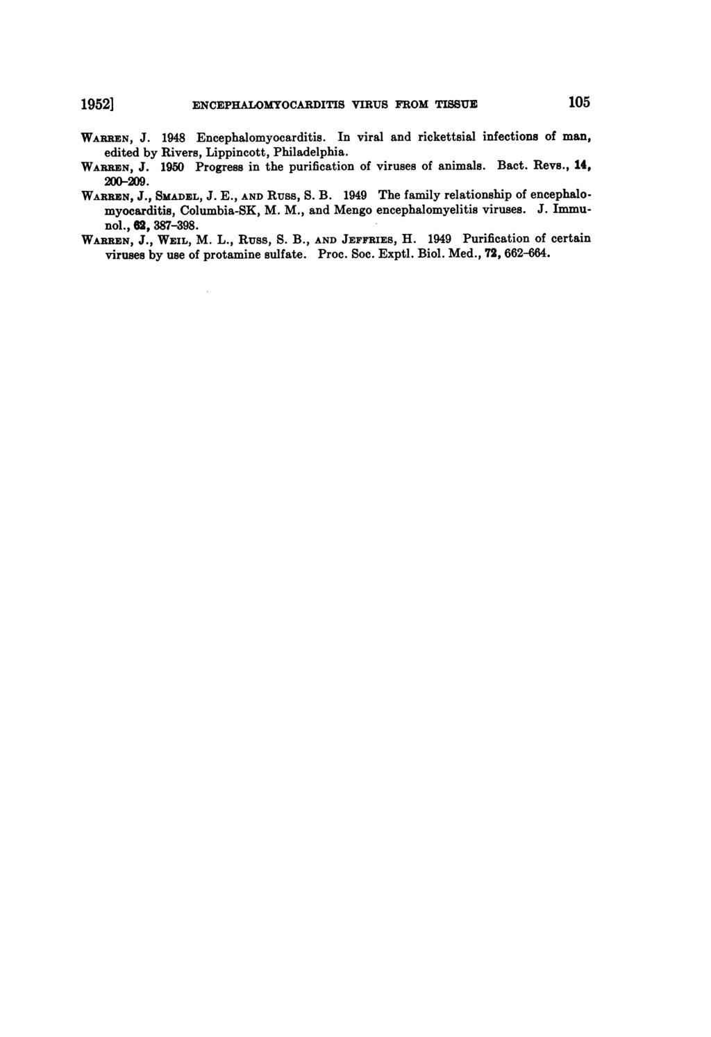 1952] ENCEPHALOMYOCARDITIS VIRUS FROM TISSUE 105 WARREN, J. 1948 Encephalomyocarditis. In viral and rickettsial infections of man, edited by Rivers, Lippincott, Philadelphia. WARREN, J. 1950 Progress in the purification of viruses of animals.