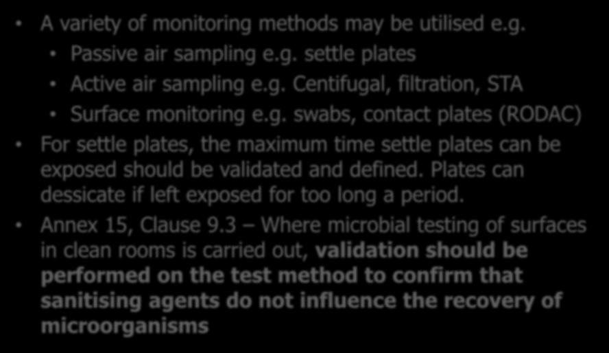 Monitoring Methods A variety of monitoring methods may be utilised e.g. Passive air sampling e.g. settle plates Active air sampling e.g. Centifugal, filtration, STA Surface monitoring e.g. swabs, contact plates (RODAC) For settle plates, the maximum time settle plates can be exposed should be validated and defined.